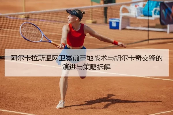 阿尔卡拉斯温网卫冕前草地战术与胡尔卡奇交锋的演进与策略拆解