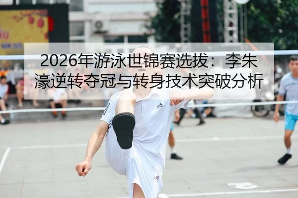 2026年游泳世锦赛选拔：李朱濠逆转夺冠与转身技术突破分析